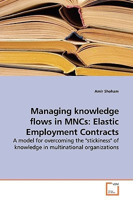 Managing knowledge flows in MNCs: Elastic Employment Contracts: A model for overcoming the "stickiness" of knowledge in multinational organizations