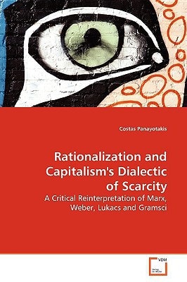 Rationalization and Capitalism's Dialectic of Scarcity: A Critical Reinterpretation of Marx, Weber, Lukacs and Gramsci