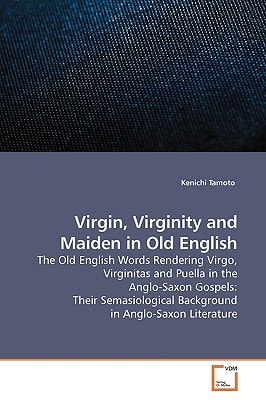 Virgin, Virginity and Maiden in Old English: The Old English Words Rendering Virgo, Virginitas and Puella in the Anglo-Saxon Gospels: Their Semasiological Background in Anglo-Saxon Literature
