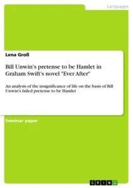Bill Unwins pretense to be Hamlet in Graham Swifts novel Ever After: An analysis of the insignificance of life on the basis of Bill Unwins failed pretense to be Hamlet