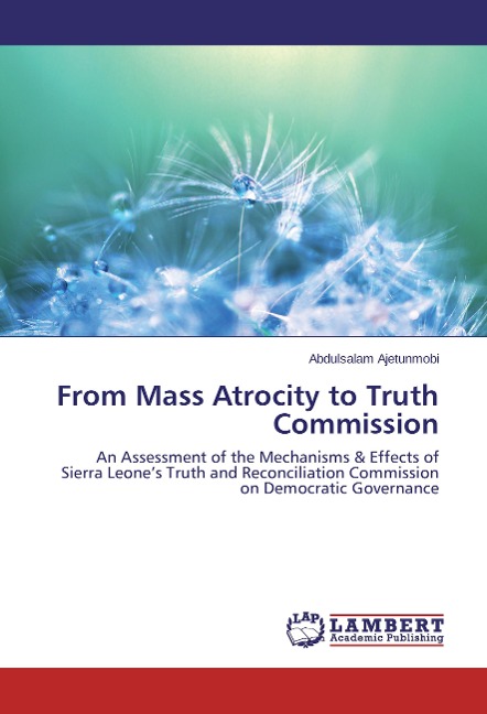 From Mass Atrocity to Truth Commission: An Assessment of the Mechanisms & Effects of Sierra Leones Truth and Reconciliation Commission on Democratic Governance
