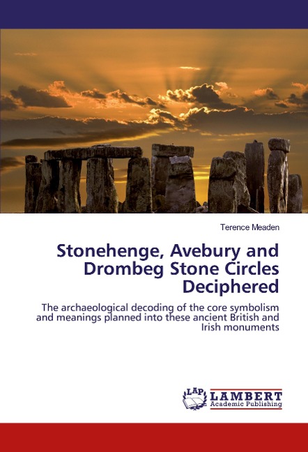 Stonehenge, Avebury and Drombeg Stone Circles Deciphered: The archaeological decoding of the core symbolism and meanings planned into these ancient British and Irish monuments