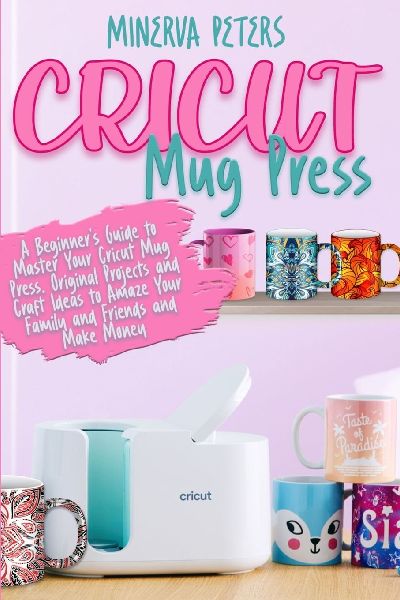 CRICUT MUG PRESS: A Beginners Guide to Master Your Cricut Mug Press. Original Projects and Craft Ideas to Amaze Your Family and Friends and Make Money