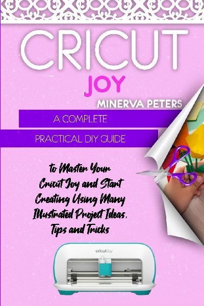 CRICUT JOY: A Complete Practical DIY Guide to Master Your Cricut Joy and Start Creating Using Many Illustrated Project Ideas, Tips and Tricks