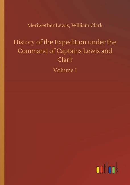 History of the Expedition under the Command of Captains Lewis and Clark: Volume I