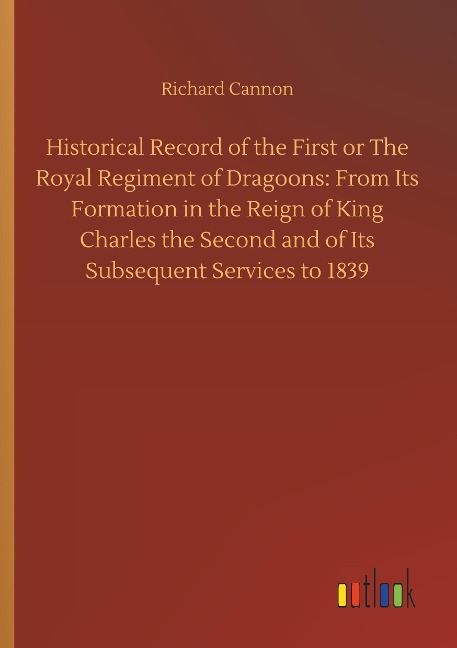 Historical Record of the First or The Royal Regiment of Dragoons: From Its Formation in the Reign of King Charles the Second and of Its Subsequent Services to 1839
