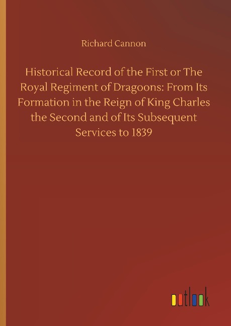 Historical Record of the First or The Royal Regiment of Dragoons: From Its Formation in the Reign of King Charles the Second and of Its Subsequent Services to 1839