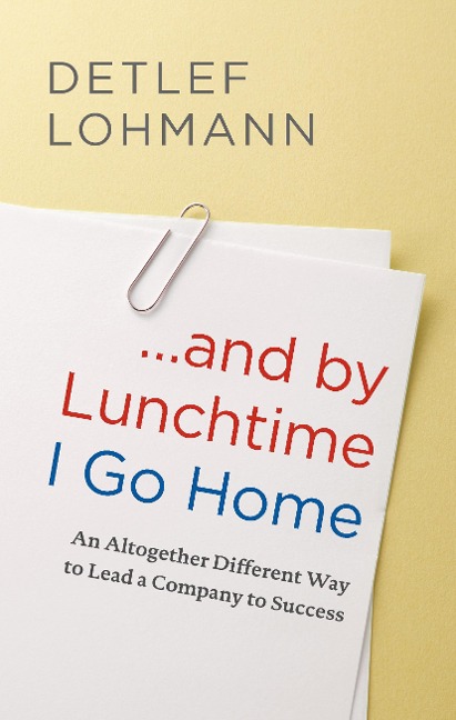 ... and by Lunchtime I Go Home: An Altogether Different Way to Lead a Company to Success