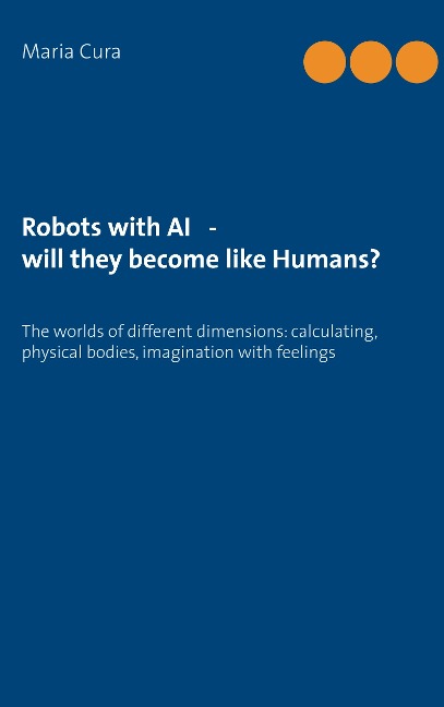 Robots with AI - will they become like Humans?: Three worlds of different dimensions: calculat­ing, physical bodies, imagination with feelings
