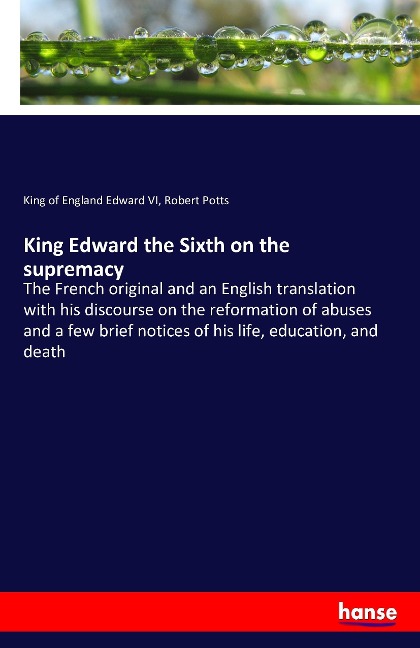 King Edward the Sixth on the supremacy: The French original and an English translation with his discourse on the reformation of abuses and a few brief notices of his life, education, and death