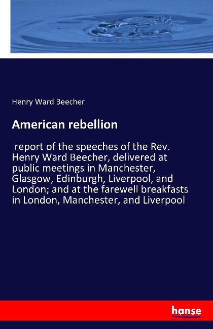 American rebellion: report of the speeches of the Rev. Henry Ward Beecher, delivered at public meetings in Manchester, Glasgow, Edinburgh, Liverpool, and London; and at the farewell breakfasts in London, Manchester, and Liverpool