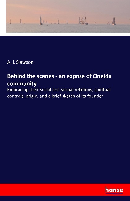 Behind the scenes - an expose of Oneida community: Embracing their social and sexual relations, spiritual controls, origin, and a brief sketch of its founder
