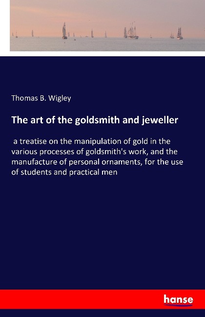 The art of the goldsmith and jeweller: a treatise on the manipulation of gold in the various processes of goldsmiths work, and the manufacture of personal ornaments, for the use of students and practical men