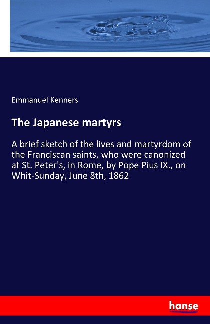 The Japanese martyrs: A brief sketch of the lives and martyrdom of the Franciscan saints, who were canonized at St. Peters, in Rome, by Pope Pius IX., on Whit-Sunday, June 8th, 1862