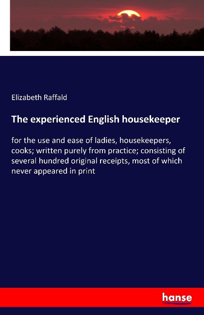 The experienced English housekeeper: for the use and ease of ladies, housekeepers, cooks; written purely from practice; consisting of several hundred original receipts, most of which never appeared in print