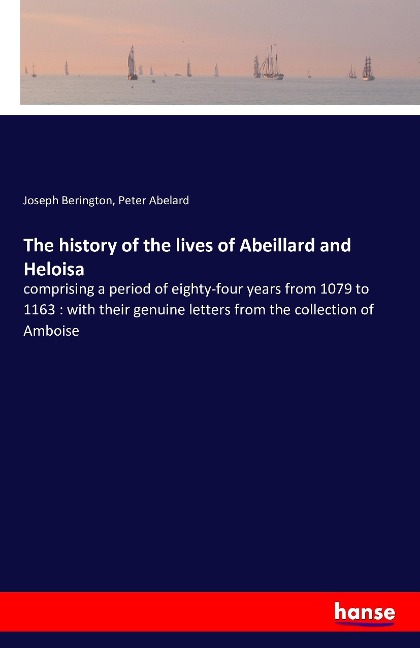 The history of the lives of Abeillard and Heloisa: comprising a period of eighty-four years from 1079 to 1163 : with their genuine letters from the collection of Amboise