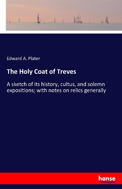 The Holy Coat of Treves: A sketch of its history, cultus, and solemn expositions; with notes on relics generally
