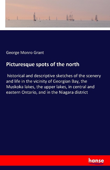 Picturesque spots of the north: historical and descriptive sketches of the scenery and life in the vicinity of Georgian Bay, the Muskoka lakes, the upper lakes, in central and eastern Ontario, and in the Niagara district
