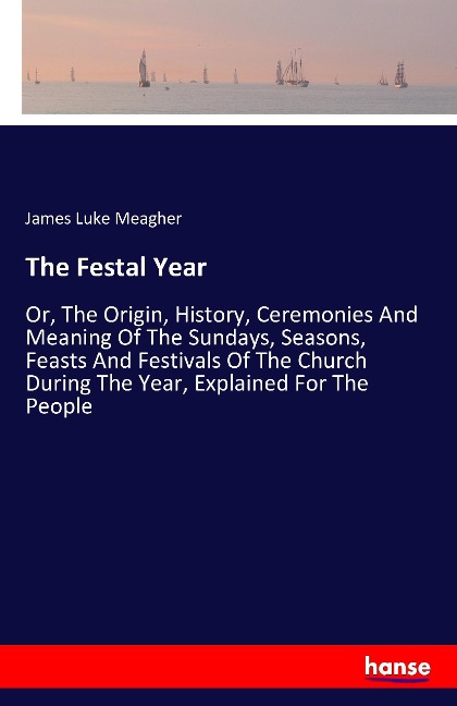 The Festal Year: Or, The Origin, History, Ceremonies And Meaning Of The Sundays, Seasons, Feasts And Festivals Of The Church During The Year, Explained For The People