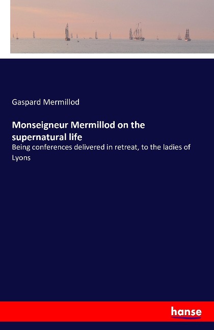 Monseigneur Mermillod on the supernatural life: Being conferences delivered in retreat, to the ladies of Lyons