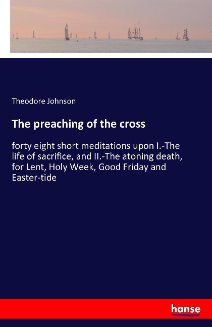 The preaching of the cross: forty eight short meditations upon I.-The life of sacrifice, and II.-The atoning death, for Lent, Holy Week, Good Friday and Easter-tide