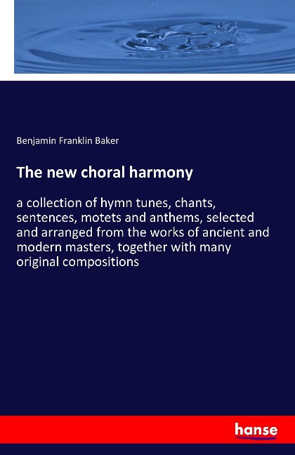 The new choral harmony: a collection of hymn tunes, chants, sentences, motets and anthems, selected and arranged from the works of ancient and modern masters, together with many original compositions