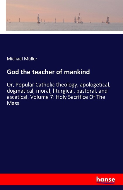God the teacher of mankind: Or, Popular Catholic theology, apologetical, dogmatical, moral, liturgical, pastoral, and ascetical. Volume 7: Holy Sacrifice Of The Mass