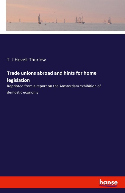 Trade unions abroad and hints for home legislation: Reprinted from a report on the Amsterdam exhibition of demostic economy