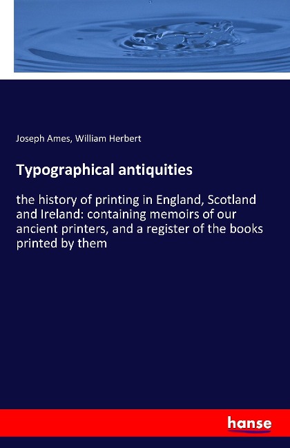 Typographical antiquities: the history of printing in England, Scotland and Ireland: containing memoirs of our ancient printers, and a register of the books printed by them