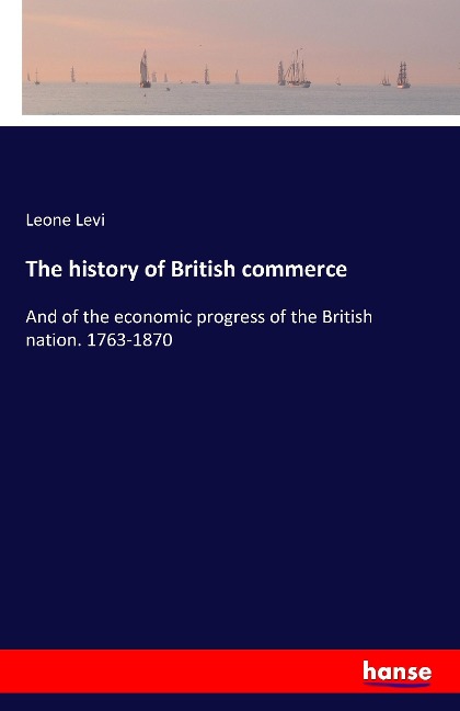 The history of British commerce: And of the economic progress of the British nation. 1763-1870