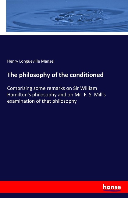 The philosophy of the conditioned: Comprising some remarks on Sir William Hamiltons philosophy and on Mr. F. S. Mills examination of that philosophy
