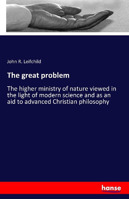 The great problem: The higher ministry of nature viewed in the light of modern science and as an aid to advanced Christian philosophy