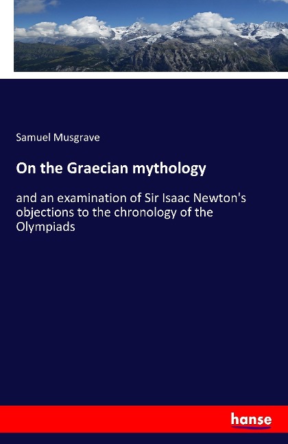 On the Graecian mythology: and an examination of Sir Isaac Newtons objections to the chronology of the Olympiads