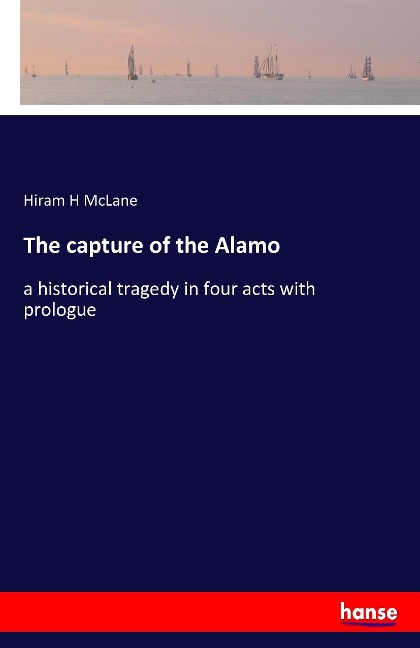 The capture of the Alamo: a historical tragedy in four acts with prologue