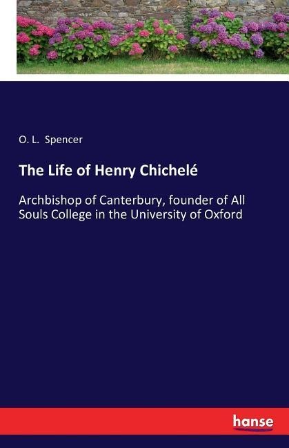The Life of Henry Chichelé: Archbishop of Canterbury, founder of All Souls College in the University of Oxford