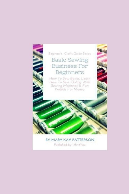 Basic Sewing Business For Beginners: How To Sew Basics, Learn How To Sew Clothing With Sewing Machines & Fun Projects For Money - Beginners Crafts Guide Series