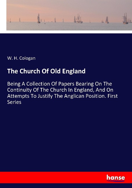 The Church Of Old England: Being A Collection Of Papers Bearing On The Continuity Of The Church In England, And On Attempts To Justify The Anglican Position. First Series