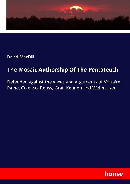 The Mosaic Authorship Of The Pentateuch: Defended against the views and arguments of Voltaire, Paine, Colenso, Reuss, Graf, Keunen and Wellhausen