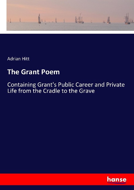 The Grant Poem: Containing Grants Public Career and Private Life from the Cradle to the Grave