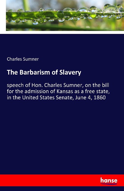 The Barbarism of Slavery: speech of Hon. Charles Sumner, on the bill for the admission of Kansas as a free state, in the United States Senate, June 4, 1860