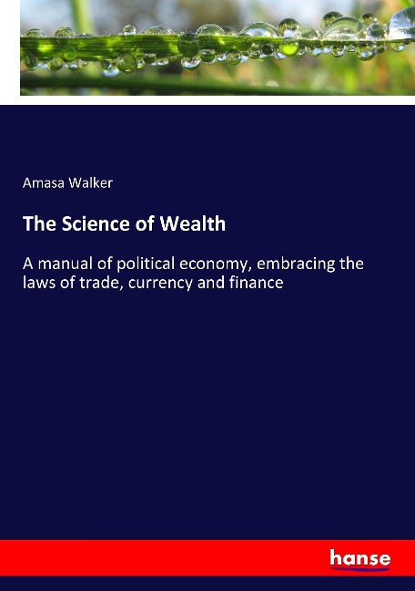The Science of Wealth: A manual of political economy, embracing the laws of trade, currency and finance
