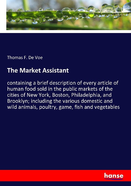 The Market Assistant: containing a brief description of every article of human food sold in the public markets of the cities of New York, Boston, Philadelphia, and Brooklyn; including the various domestic and wild animals, poultry, game, fish and vegetabl