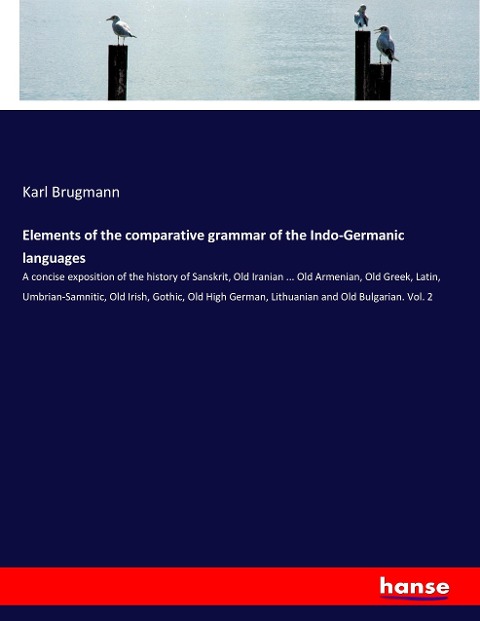 Elements of the comparative grammar of the Indo-Germanic languages: A concise exposition of the history of Sanskrit, Old Iranian ... Old Armenian, Old Greek, Latin, Umbrian-Samnitic, Old Irish, Gothic, Old High German, Lithuanian and Old Bulgarian. Vol. 2