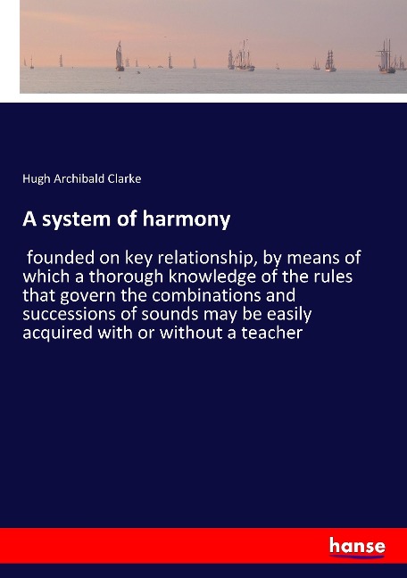 A system of harmony: founded on key relationship, by means of which a thorough knowledge of the rules that govern the combinations and successions of sounds may be easily acquired with or without a teacher