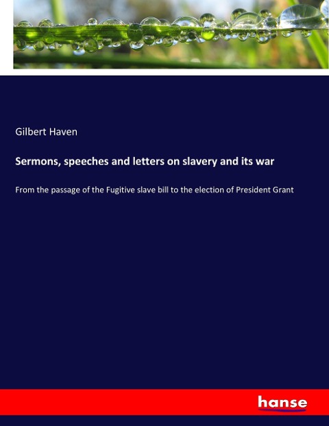 Sermons, speeches and letters on slavery and its war: From the passage of the Fugitive slave bill to the election of President Grant
