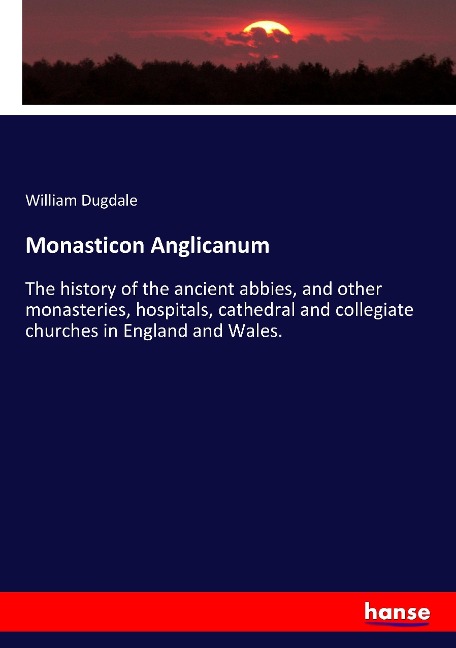 Monasticon Anglicanum: The history of the ancient abbies, and other monasteries, hospitals, cathedral and collegiate churches in England and Wales.