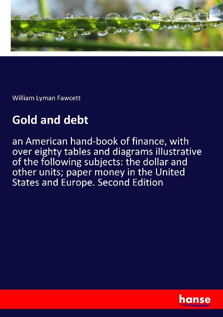 Gold and debt: an American hand-book of finance, with over eighty tables and diagrams illustrative of the following subjects: the dollar and other units; paper money in the United States and Europe. Second Edition