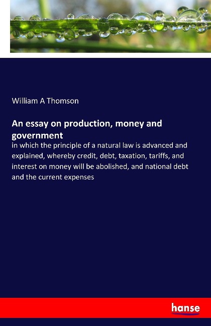 An essay on production, money and government: in which the principle of a natural law is advanced and explained, whereby credit, debt, taxation, tariffs, and interest on money will be abolished, and national debt and the current expenses