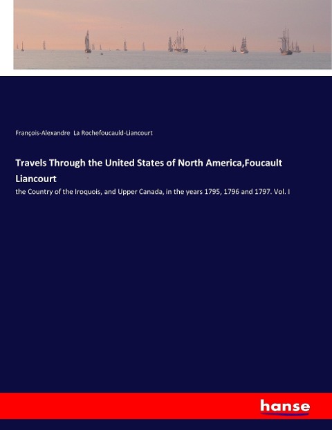 Travels Through the United States of North America,Foucault Liancourt: the Country of the Iroquois, and Upper Canada, in the years 1795, 1796 and 1797. Vol. I