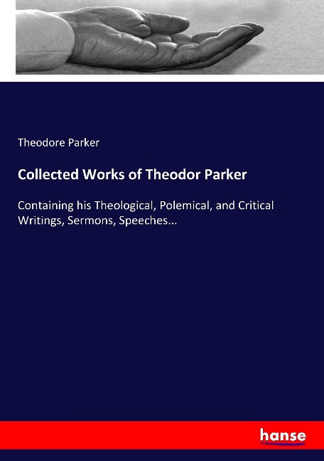 Collected Works of Theodor Parker: Containing his Theological, Polemical, and Critical Writings, Sermons, Speeches...